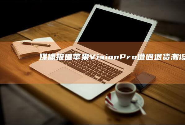 媒体报道苹果 Vision Pro 遭遇退货潮「设计笨拙、视觉效果差、不值3500美元」如何看待此事？